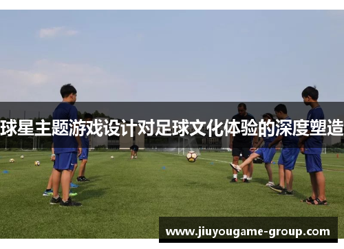 球星主题游戏设计对足球文化体验的深度塑造